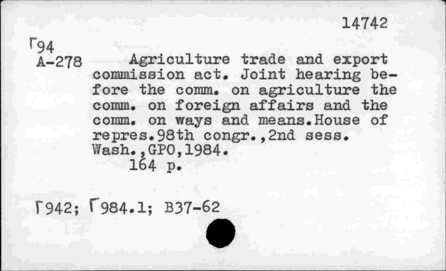 ﻿14742
r94
A-278 Agriculture trade and export commission act. Joint hearing before the comm, on agriculture the comm, on foreign affairs and the comm, on ways and means.House of repres.98th congr.,2nd sess. Wash.,GPO,1984.
164 p.
f942; f984.1; B37-62